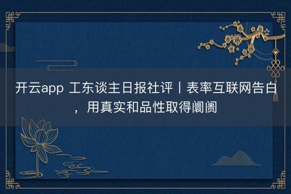 开云app 工东谈主日报社评丨表率互联网告白,用真实和品性取得阛阓