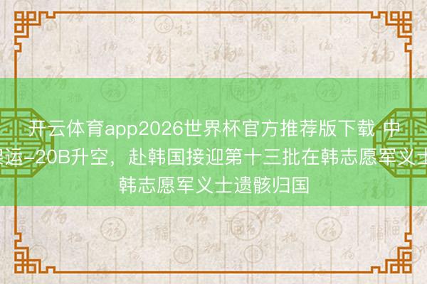 开云体育app2026世界杯官方推荐版下载 中国空军1架运-20B升空,赴韩国接迎第十三批在韩志愿军义士遗骸归国