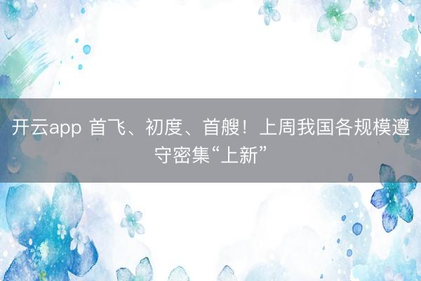 开云app 首飞、初度、首艘!上周我国各规模遵守密集“上新”
