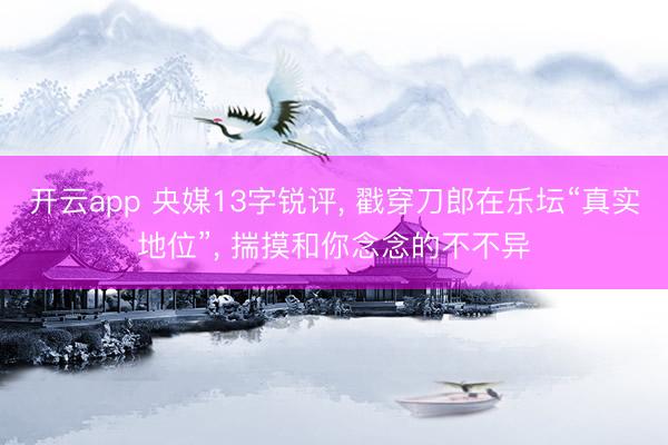 开云app 央媒13字锐评, 戳穿刀郎在乐坛“真实地位”, 揣摸和你念念的不不异