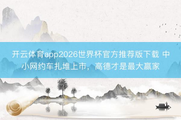 开云体育app2026世界杯官方推荐版下载 中小网约车扎堆上市,高德才是最大赢家