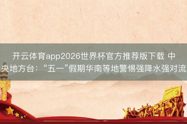 开云体育app2026世界杯官方推荐版下载 中央地方台:“五一”假期华南等地警惕强降水强对流