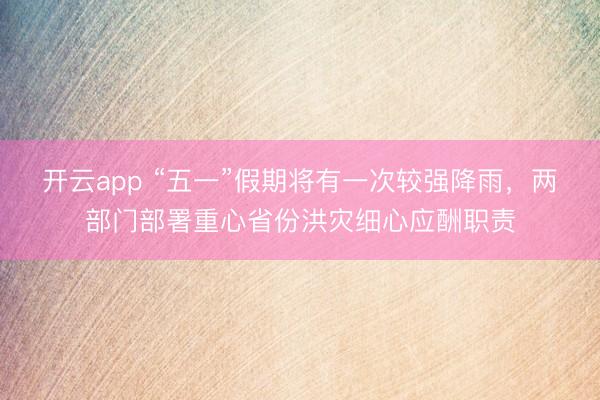 开云app “五一”假期将有一次较强降雨,两部门部署重心省份洪灾细心应酬职责