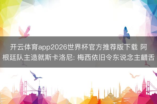 开云体育app2026世界杯官方推荐版下载 阿根廷队主造就斯卡洛尼: 梅西依旧令东说念主齰舌