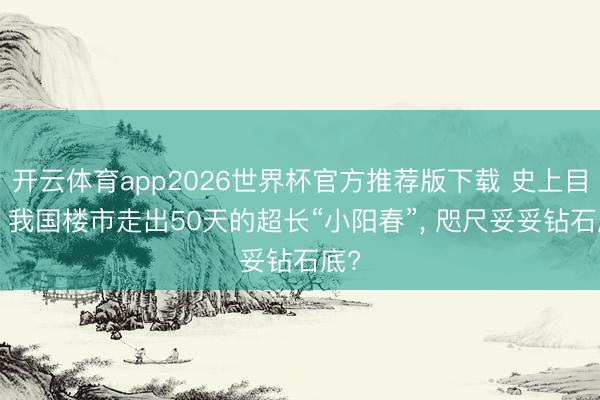 开云体育app2026世界杯官方推荐版下载 史上目生! 我国楼市走出50天的超长“小阳春”, 咫尺妥妥钻石底?