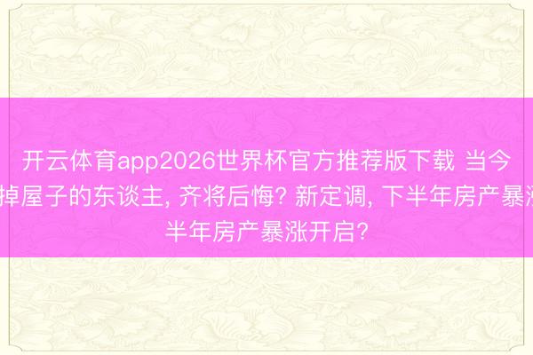 开云体育app2026世界杯官方推荐版下载 当今廉价卖掉屋子的东谈主, 齐将后悔? 新定调, 下半年房产暴涨开启?