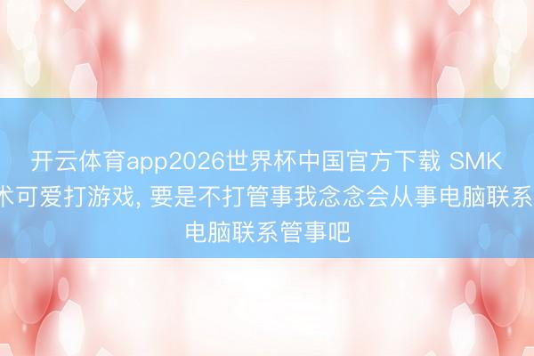 开云体育app2026世界杯中国官方下载 SMK: 小技术可爱打游戏, 要是不打管事我念念会从事电脑联系管事吧